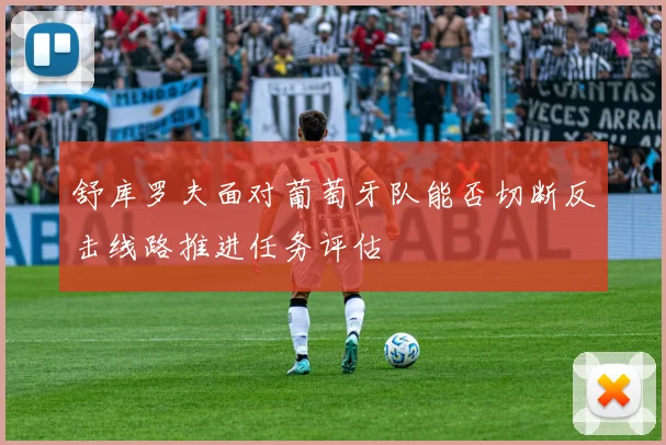 舒库罗夫面对葡萄牙队能否切断反击线路推进任务评估