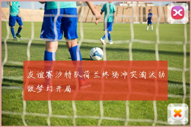 友谊赛沙特队荷兰终场冲突淘汰劲敌梦幻开局