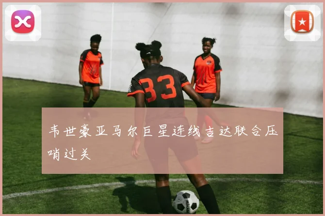 韦世豪亚马尔巨星连线吉达联合压哨过关