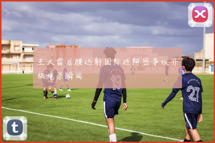王大雷后腰远射国际迈阿密争议升级绝杀瞬间