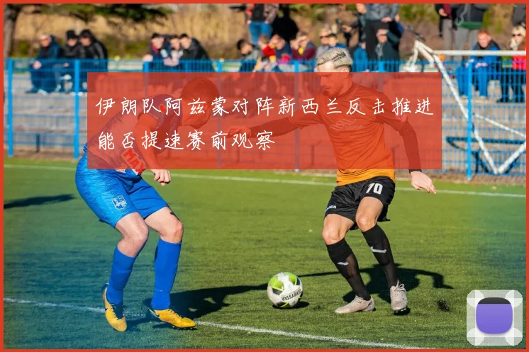 伊朗队阿兹蒙对阵新西兰反击推进能否提速赛前观察