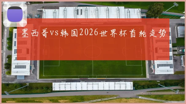 墨西哥vs韩国2026世界杯首轮走势