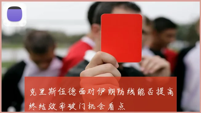 克里斯伍德面对伊朗防线能否提高终结效率破门机会看点