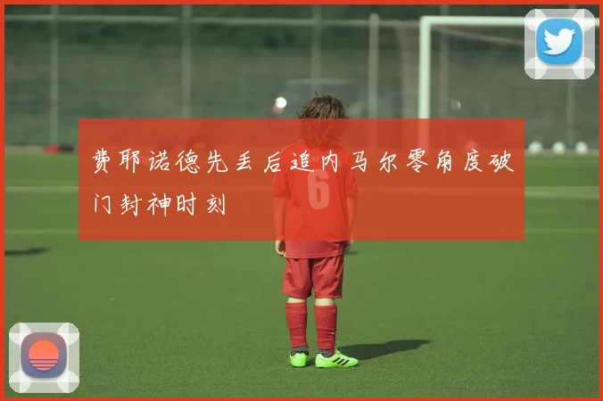 费耶诺德先丢后追内马尔零角度破门封神时刻