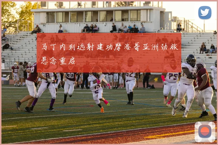 马丁内利远射建功摩洛哥亚洲劲旅悬念重启