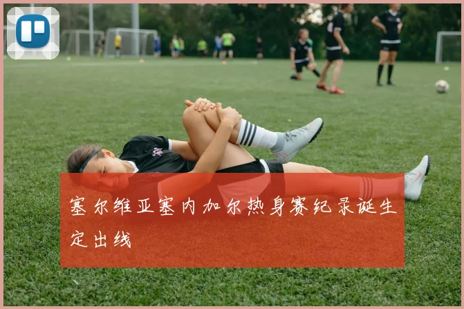 塞尔维亚塞内加尔热身赛纪录诞生定出线