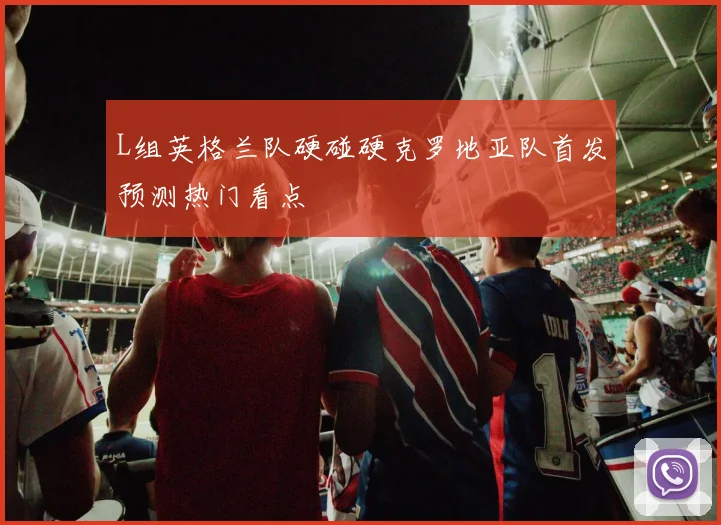 L组英格兰队硬碰硬克罗地亚队首发预测热门看点