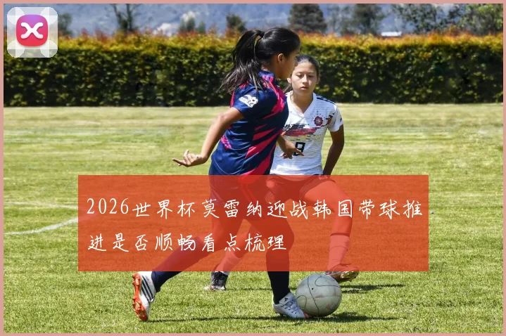2026世界杯莫雷纳迎战韩国带球推进是否顺畅看点梳理
