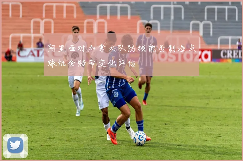 阿里面对加拿大队防线能否制造点球机会赔率变化评估