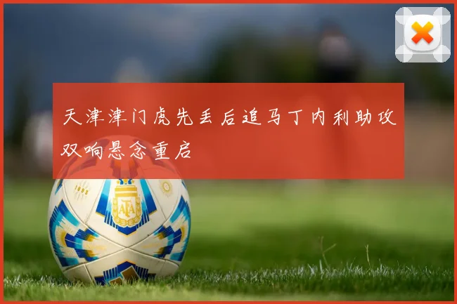 天津津门虎先丢后追马丁内利助攻双响悬念重启