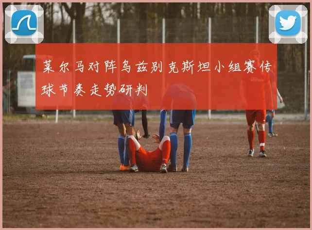 莱尔马对阵乌兹别克斯坦小组赛传球节奏走势研判