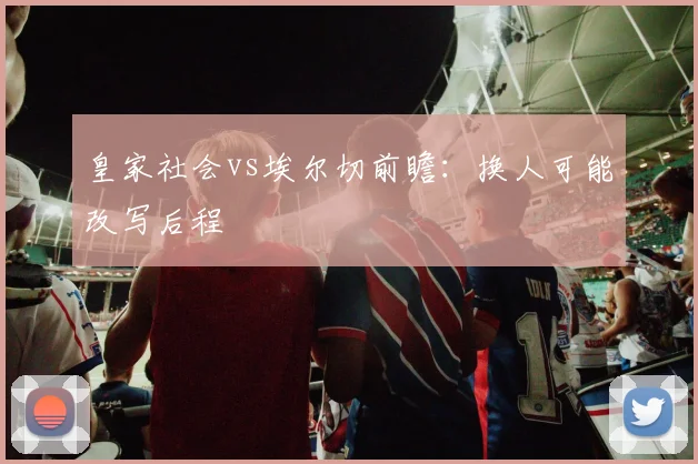 皇家社会vs埃尔切前瞻:换人可能改写后程