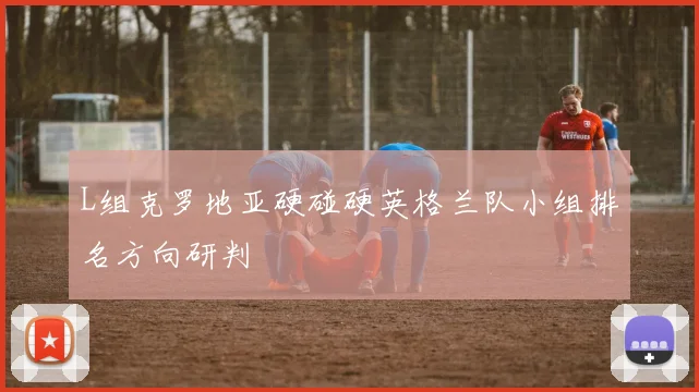 L组克罗地亚硬碰硬英格兰队小组排名方向研判