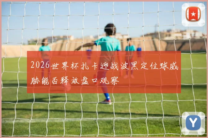 2026世界杯扎卡迎战波黑定位球威胁能否释放盘口观察