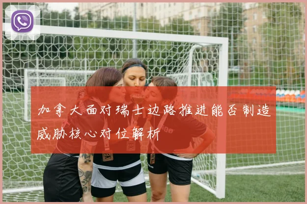 加拿大面对瑞士边路推进能否制造威胁核心对位解析