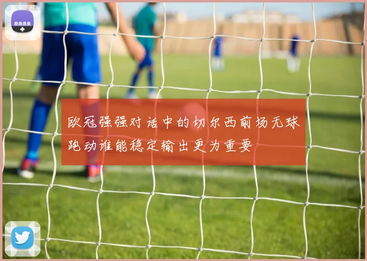 欧冠强强对话中的切尔西前场无球跑动谁能稳定输出更为重要