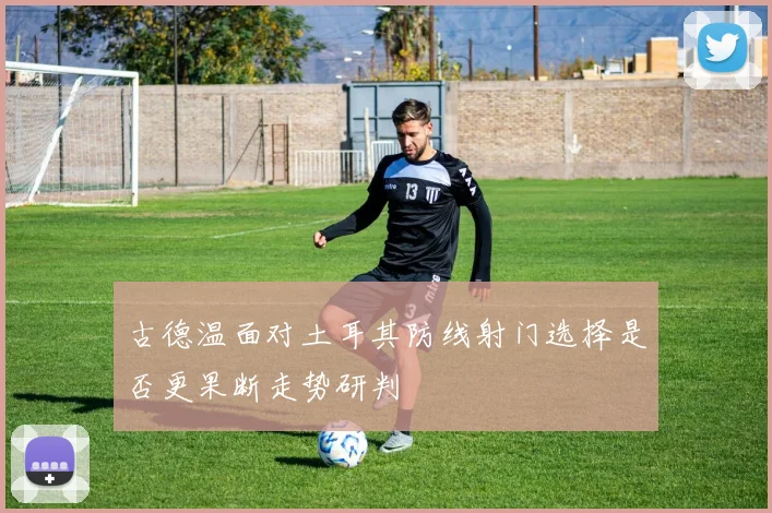古德温面对土耳其防线射门选择是否更果断走势研判