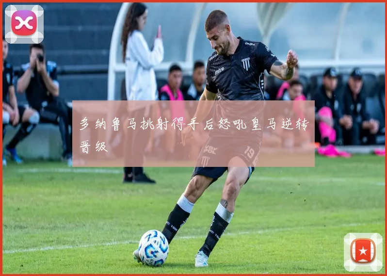 多纳鲁马挑射得手后怒吼皇马逆转晋级