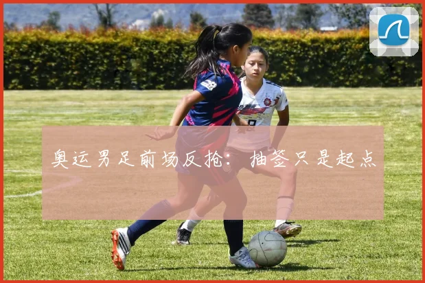 奥运男足前场反抢:抽签只是起点