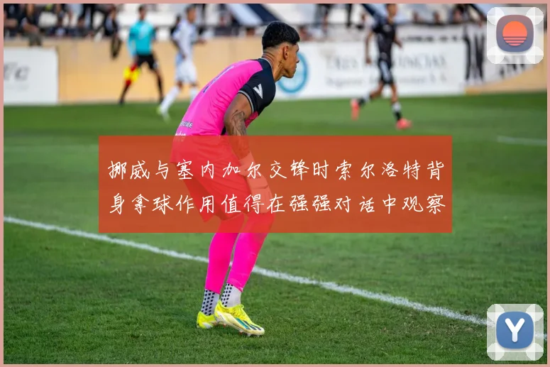 挪威与塞内加尔交锋时索尔洛特背身拿球作用值得在强强对话中观察