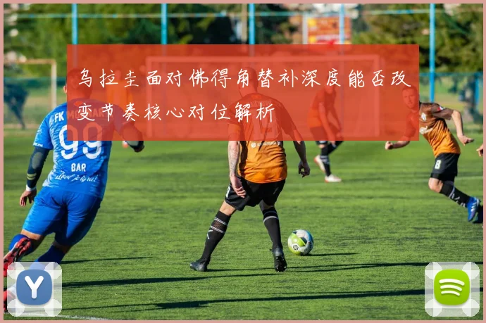 乌拉圭面对佛得角替补深度能否改变节奏核心对位解析